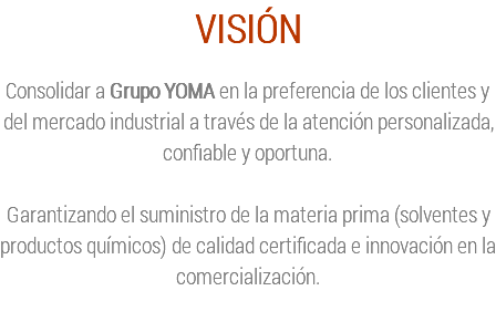 VISIÓN Consolidar a Grupo YOMA en la preferencia de los clientes y del mercado industrial a través de la atención personalizada, confiable y oportuna. Garantizando el suministro de la materia prima (solventes y productos químicos) de calidad certificada e innovación en la comercialización. 